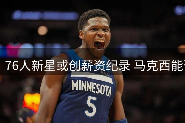 76人新星或创薪资纪录 马克西能否跻身顶薪俱乐部？